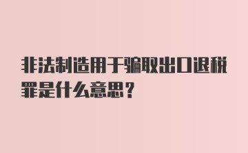 非法制造用于骗取出口退税罪是什么意思？