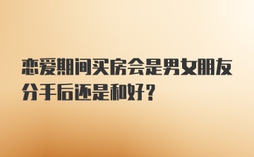 恋爱期间买房会是男女朋友分手后还是和好?