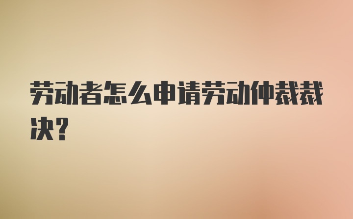 劳动者怎么申请劳动仲裁裁决？