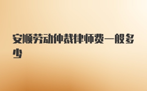 安顺劳动仲裁律师费一般多少