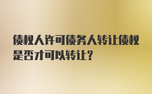 债权人许可债务人转让债权是否才可以转让？