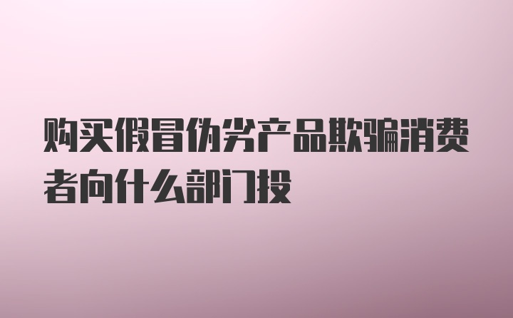 购买假冒伪劣产品欺骗消费者向什么部门投