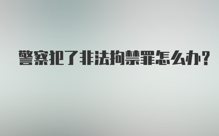 警察犯了非法拘禁罪怎么办？