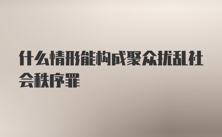 什么情形能构成聚众扰乱社会秩序罪