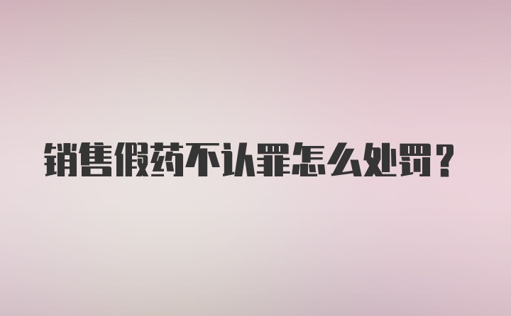 销售假药不认罪怎么处罚?