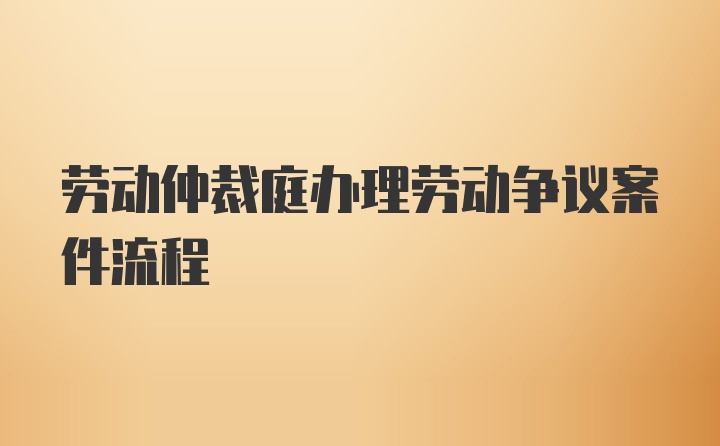 劳动仲裁庭办理劳动争议案件流程