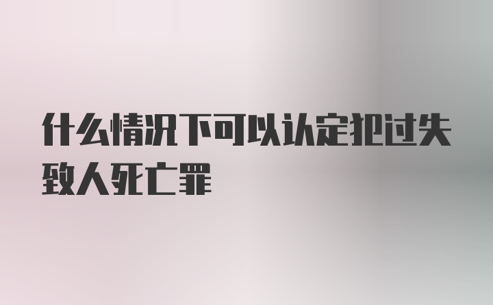 什么情况下可以认定犯过失致人死亡罪