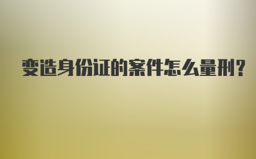 变造身份证的案件怎么量刑？