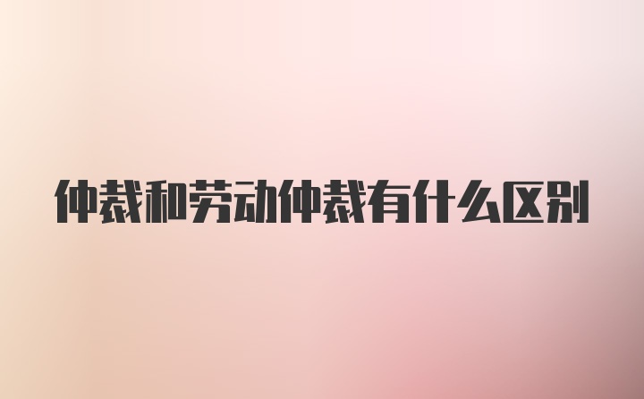 仲裁和劳动仲裁有什么区别