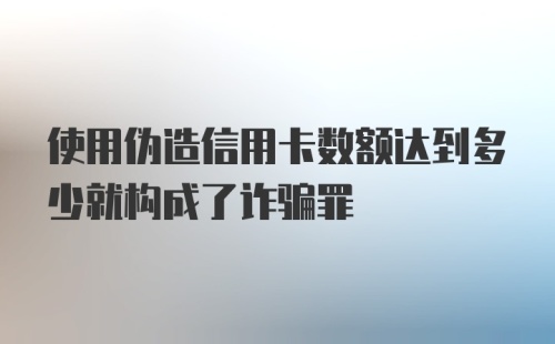 使用伪造信用卡数额达到多少就构成了诈骗罪