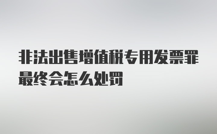 非法出售增值税专用发票罪最终会怎么处罚