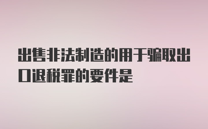 出售非法制造的用于骗取出口退税罪的要件是