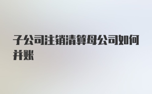 子公司注销清算母公司如何并账