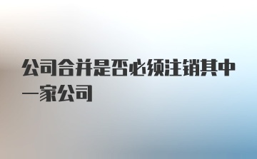 公司合并是否必须注销其中一家公司