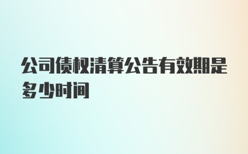 公司债权清算公告有效期是多少时间