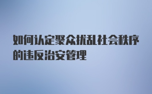 如何认定聚众扰乱社会秩序的违反治安管理