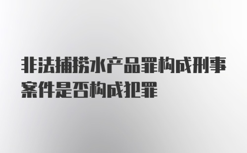 非法捕捞水产品罪构成刑事案件是否构成犯罪