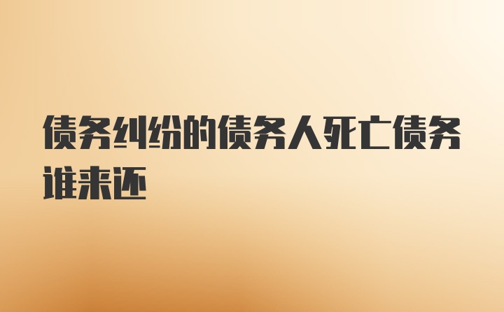 债务纠纷的债务人死亡债务谁来还