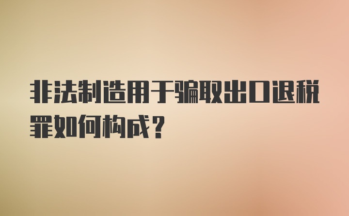 非法制造用于骗取出口退税罪如何构成？