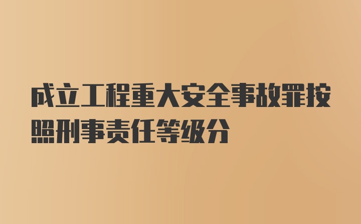 成立工程重大安全事故罪按照刑事责任等级分