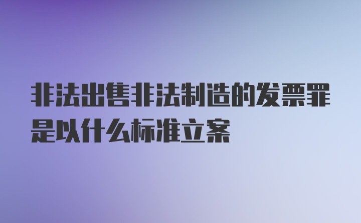 非法出售非法制造的发票罪是以什么标准立案