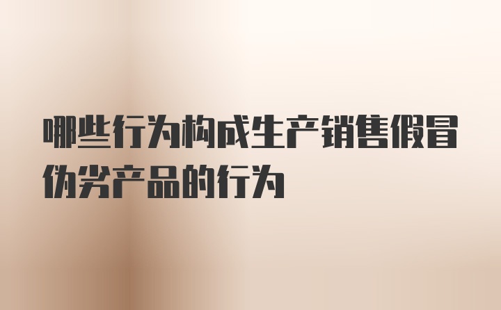 哪些行为构成生产销售假冒伪劣产品的行为