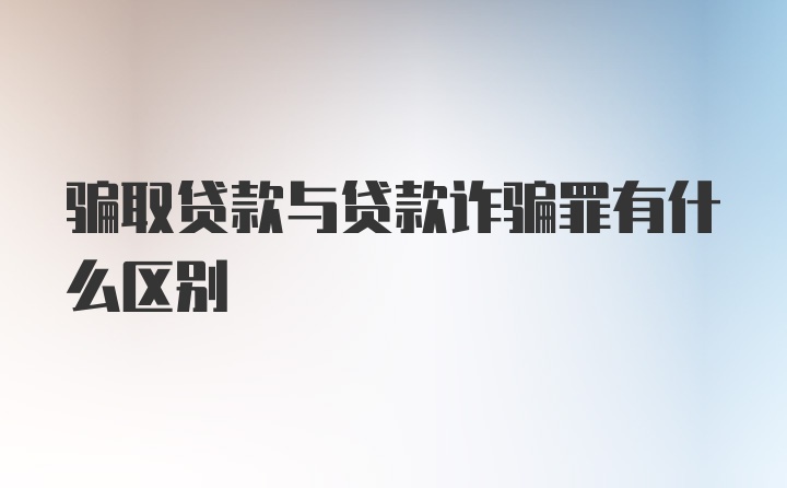 骗取贷款与贷款诈骗罪有什么区别