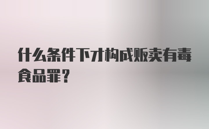 什么条件下才构成贩卖有毒食品罪？