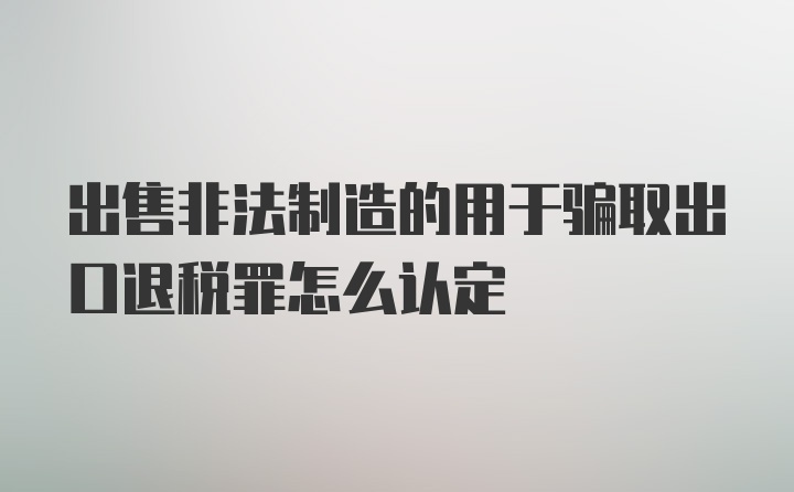 出售非法制造的用于骗取出口退税罪怎么认定