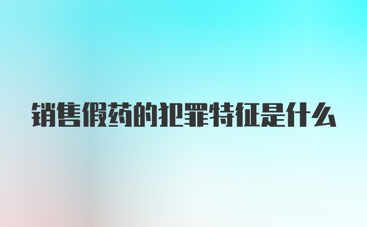 销售假药的犯罪特征是什么