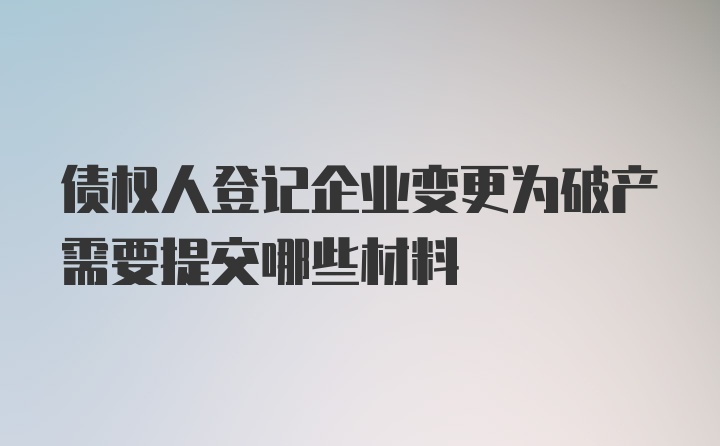 债权人登记企业变更为破产需要提交哪些材料