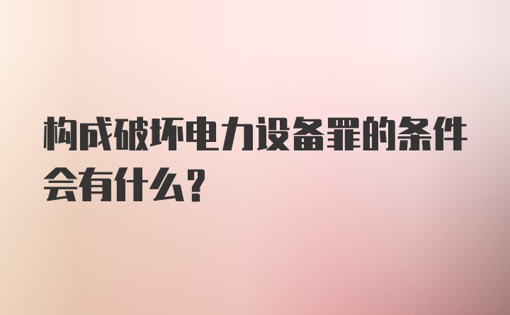 构成破坏电力设备罪的条件会有什么?