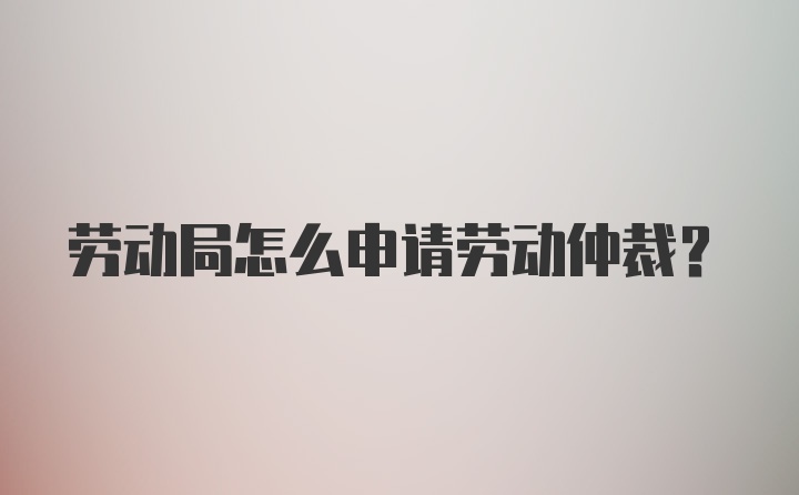 劳动局怎么申请劳动仲裁？