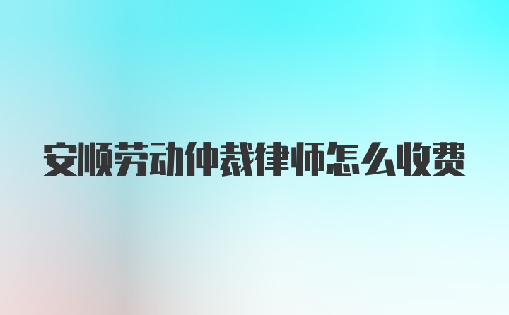 安顺劳动仲裁律师怎么收费