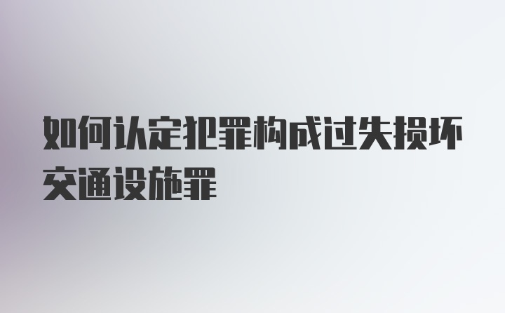 如何认定犯罪构成过失损坏交通设施罪