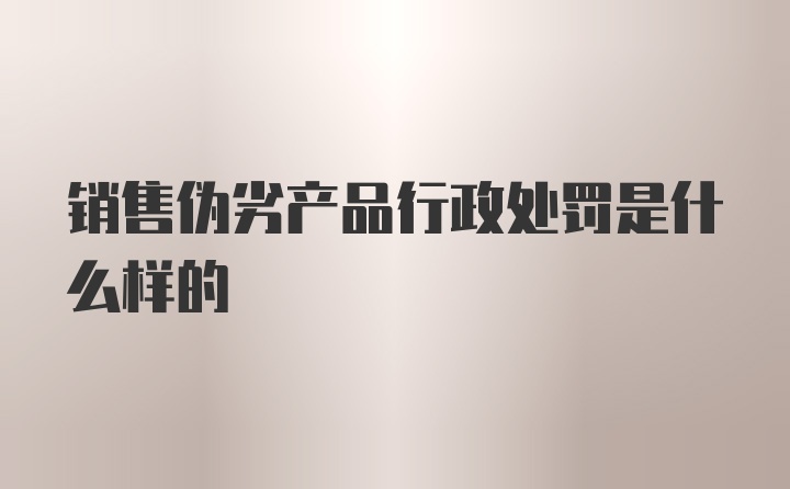 销售伪劣产品行政处罚是什么样的