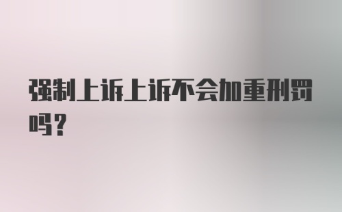 强制上诉上诉不会加重刑罚吗？