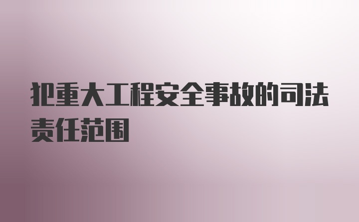 犯重大工程安全事故的司法责任范围