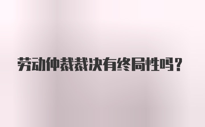 劳动仲裁裁决有终局性吗？