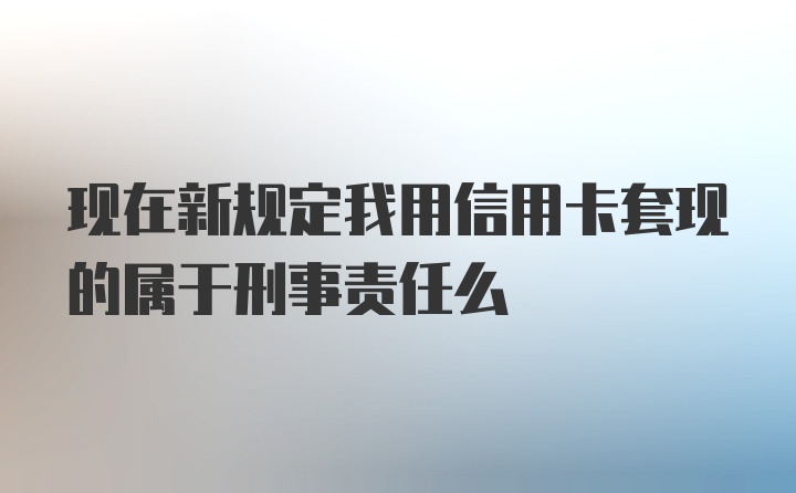 现在新规定我用信用卡套现的属于刑事责任么