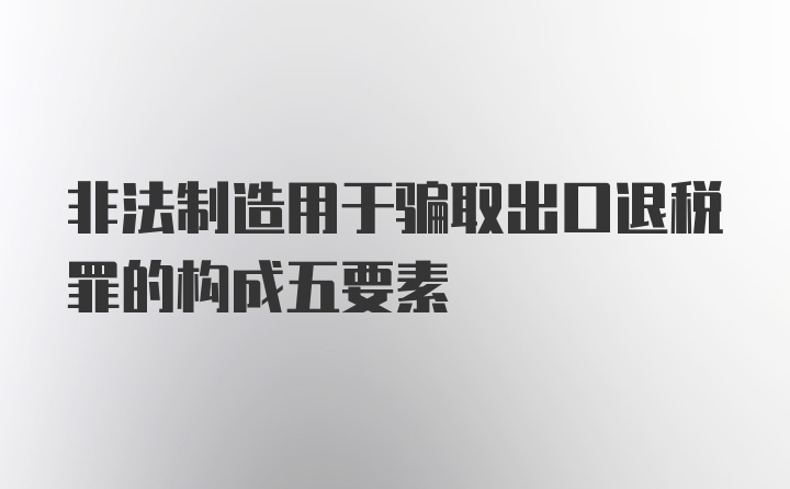 非法制造用于骗取出口退税罪的构成五要素