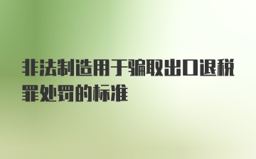 非法制造用于骗取出口退税罪处罚的标准