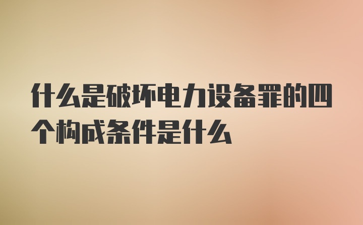 什么是破坏电力设备罪的四个构成条件是什么