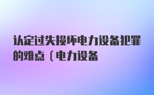 认定过失损坏电力设备犯罪的难点(电力设备