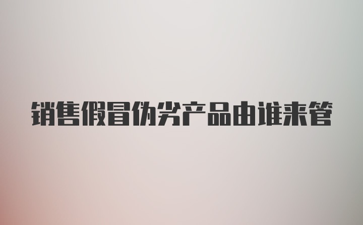 销售假冒伪劣产品由谁来管