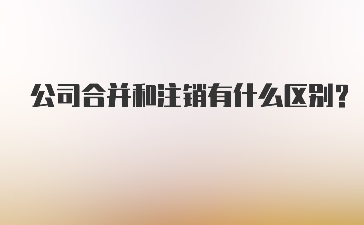 公司合并和注销有什么区别？