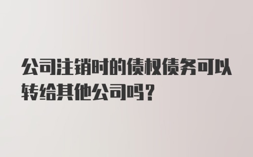 公司注销时的债权债务可以转给其他公司吗？