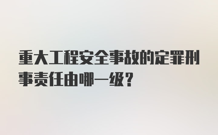 重大工程安全事故的定罪刑事责任由哪一级？