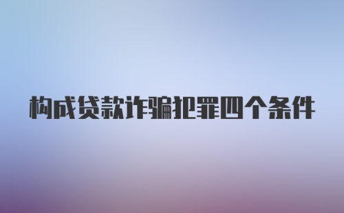 构成贷款诈骗犯罪四个条件