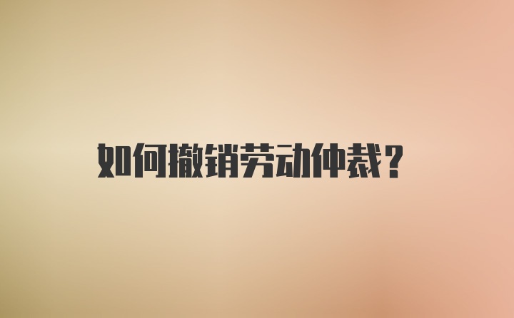 如何撤销劳动仲裁？